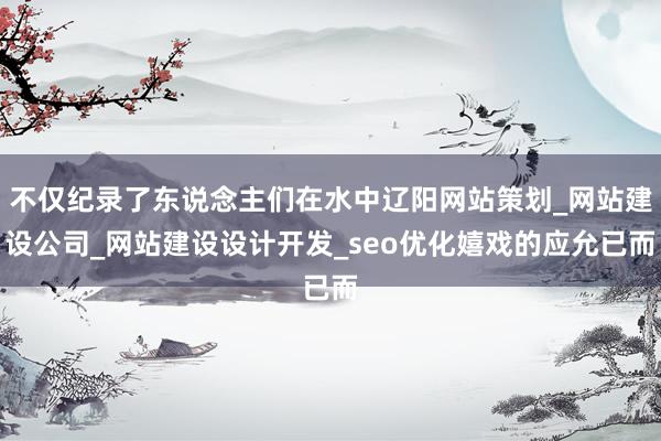 不仅纪录了东说念主们在水中辽阳网站策划_网站建设公司_网站建设设计开发_seo优化嬉戏的应允已而